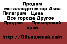 Продам металлодетектор Аква Пилигрим › Цена ­ 17 000 - Все города Другое » Продам   . Приморский край